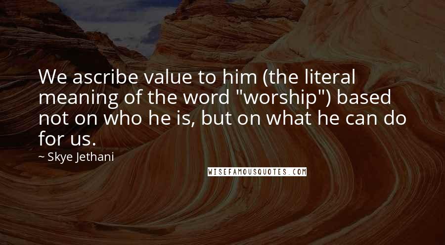 Skye Jethani Quotes: We ascribe value to him (the literal meaning of the word "worship") based not on who he is, but on what he can do for us.