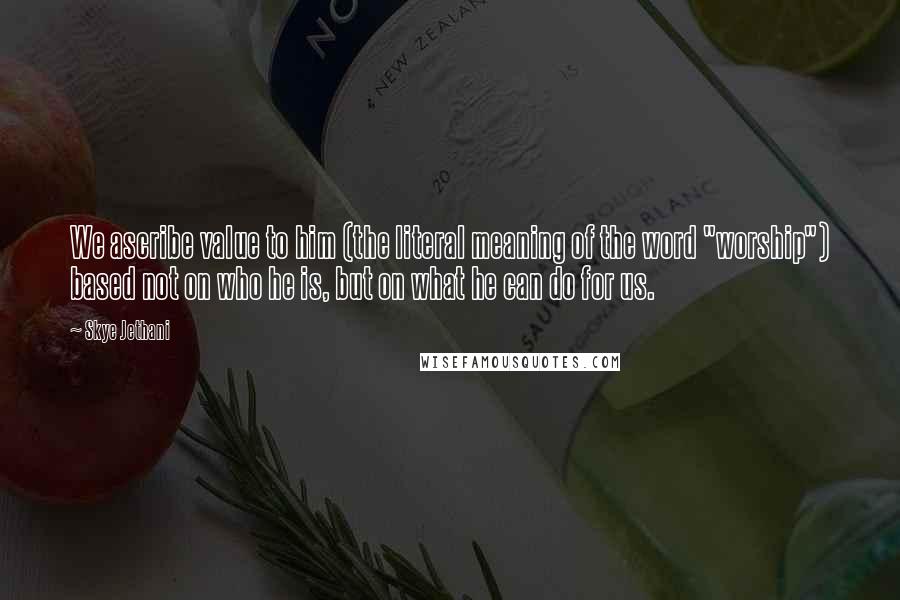 Skye Jethani Quotes: We ascribe value to him (the literal meaning of the word "worship") based not on who he is, but on what he can do for us.