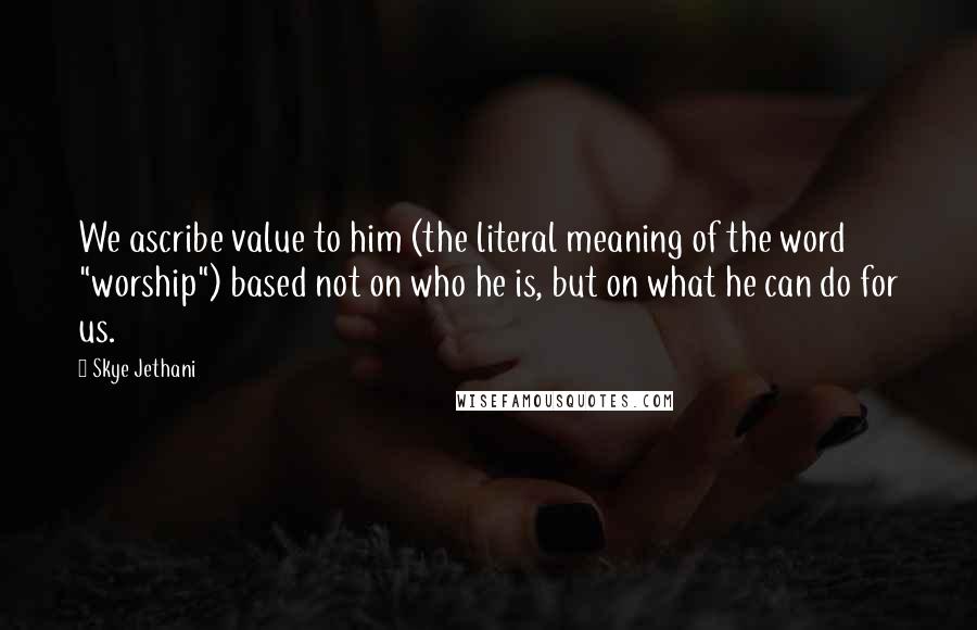 Skye Jethani Quotes: We ascribe value to him (the literal meaning of the word "worship") based not on who he is, but on what he can do for us.