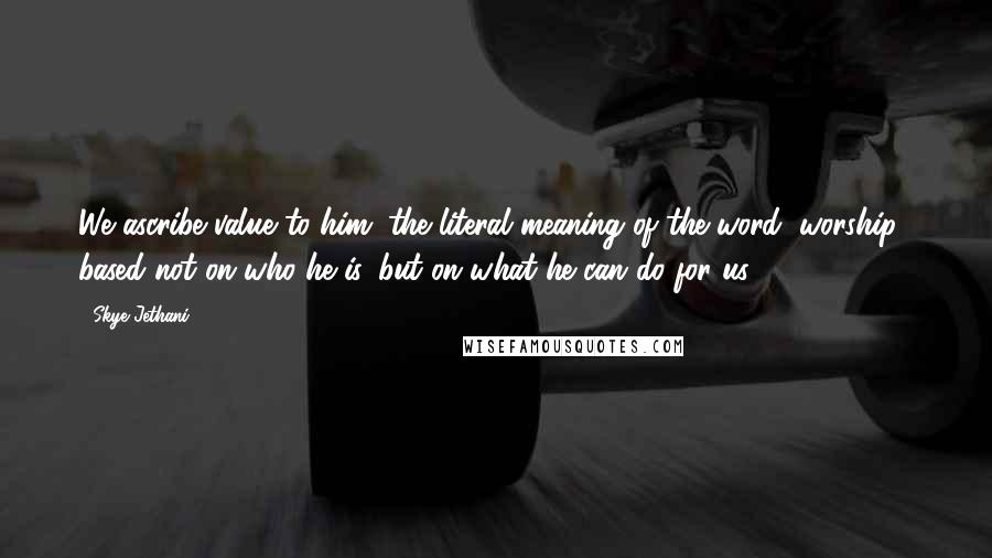 Skye Jethani Quotes: We ascribe value to him (the literal meaning of the word "worship") based not on who he is, but on what he can do for us.