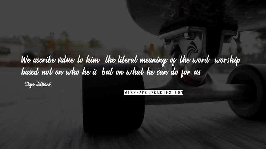 Skye Jethani Quotes: We ascribe value to him (the literal meaning of the word "worship") based not on who he is, but on what he can do for us.