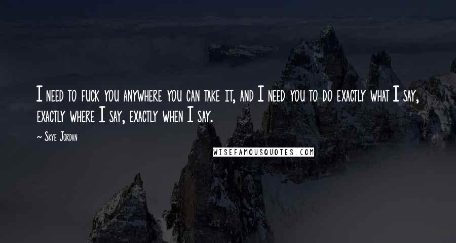Skye Jordan Quotes: I need to fuck you anywhere you can take it, and I need you to do exactly what I say, exactly where I say, exactly when I say.