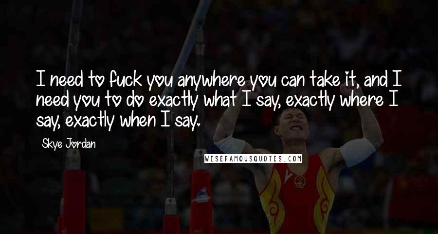 Skye Jordan Quotes: I need to fuck you anywhere you can take it, and I need you to do exactly what I say, exactly where I say, exactly when I say.