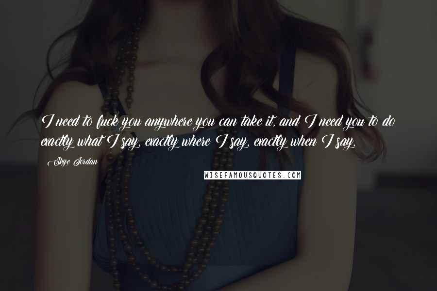 Skye Jordan Quotes: I need to fuck you anywhere you can take it, and I need you to do exactly what I say, exactly where I say, exactly when I say.