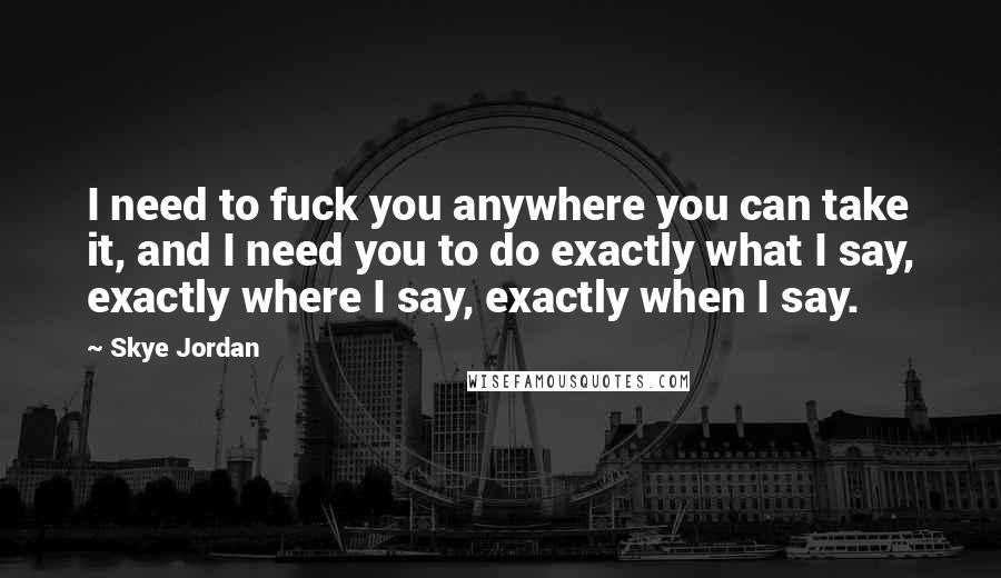 Skye Jordan Quotes: I need to fuck you anywhere you can take it, and I need you to do exactly what I say, exactly where I say, exactly when I say.