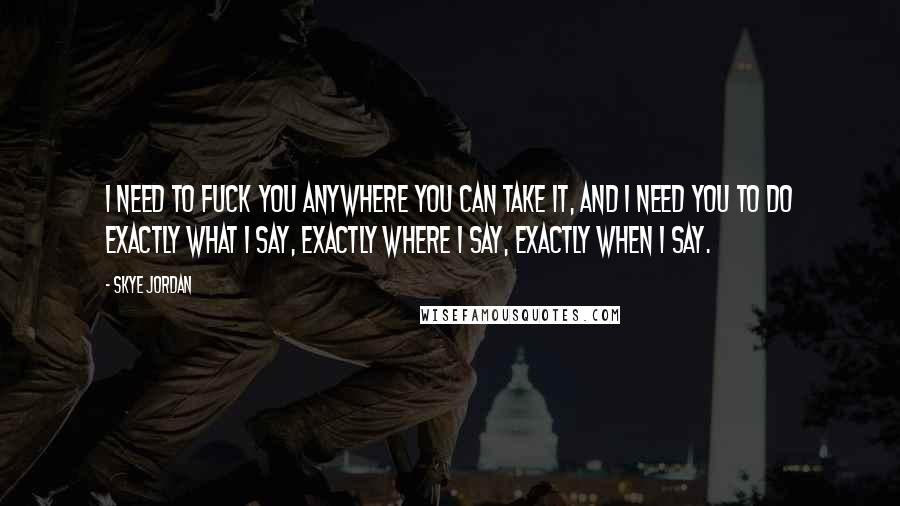 Skye Jordan Quotes: I need to fuck you anywhere you can take it, and I need you to do exactly what I say, exactly where I say, exactly when I say.