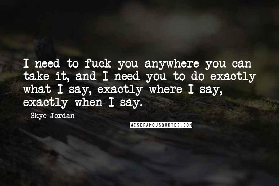 Skye Jordan Quotes: I need to fuck you anywhere you can take it, and I need you to do exactly what I say, exactly where I say, exactly when I say.