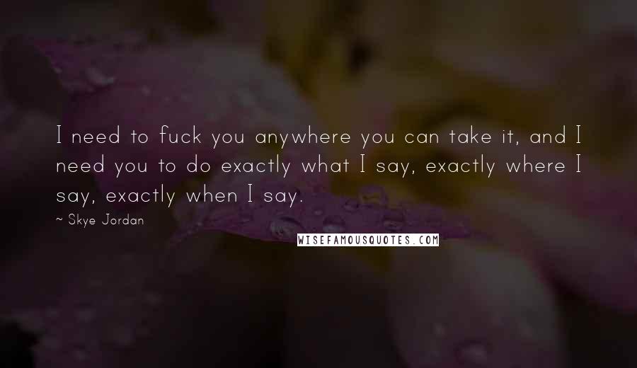 Skye Jordan Quotes: I need to fuck you anywhere you can take it, and I need you to do exactly what I say, exactly where I say, exactly when I say.
