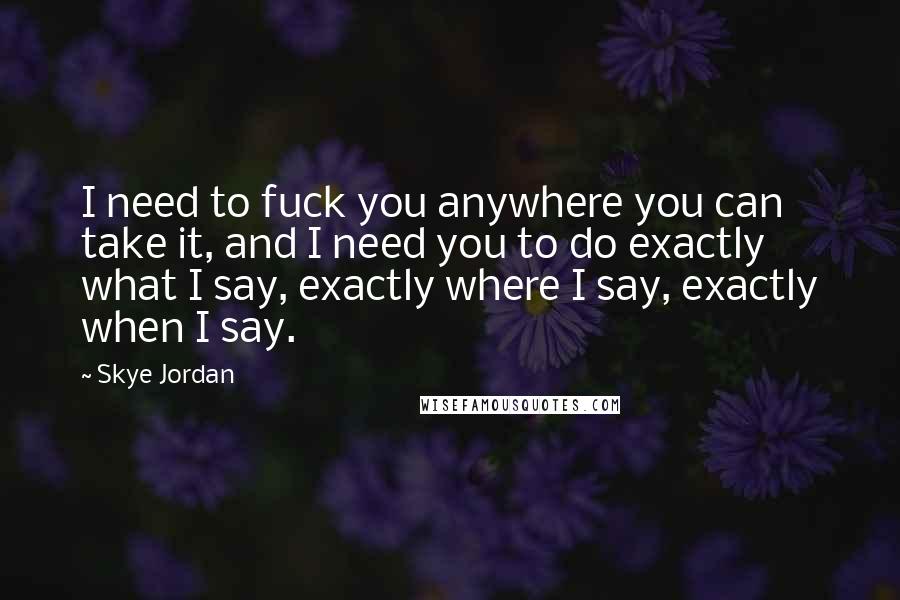 Skye Jordan Quotes: I need to fuck you anywhere you can take it, and I need you to do exactly what I say, exactly where I say, exactly when I say.