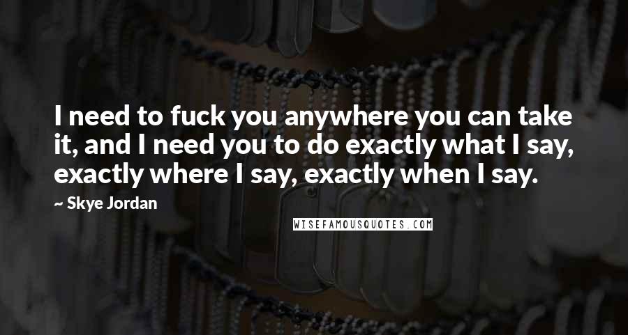 Skye Jordan Quotes: I need to fuck you anywhere you can take it, and I need you to do exactly what I say, exactly where I say, exactly when I say.