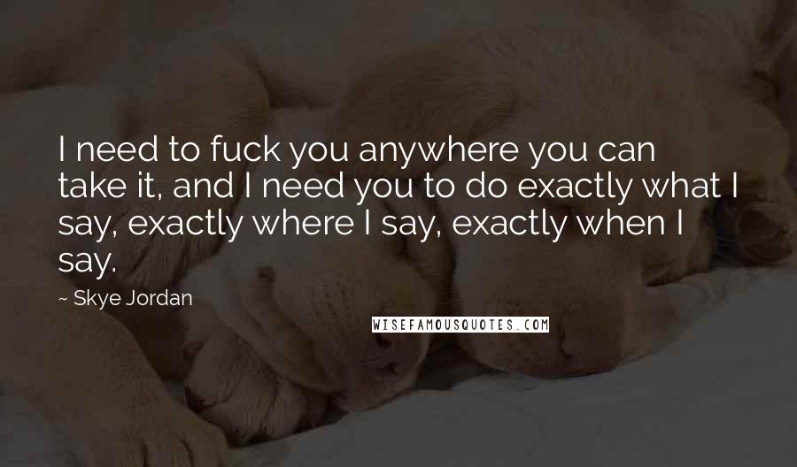 Skye Jordan Quotes: I need to fuck you anywhere you can take it, and I need you to do exactly what I say, exactly where I say, exactly when I say.