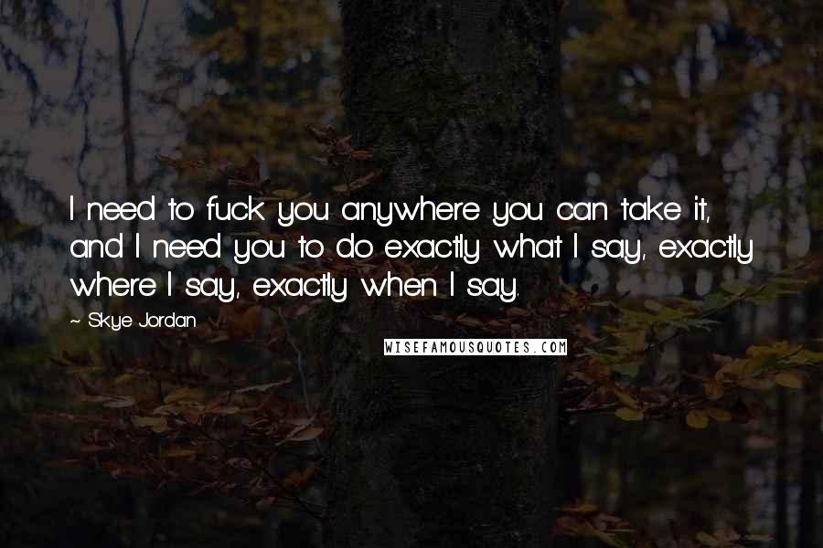 Skye Jordan Quotes: I need to fuck you anywhere you can take it, and I need you to do exactly what I say, exactly where I say, exactly when I say.