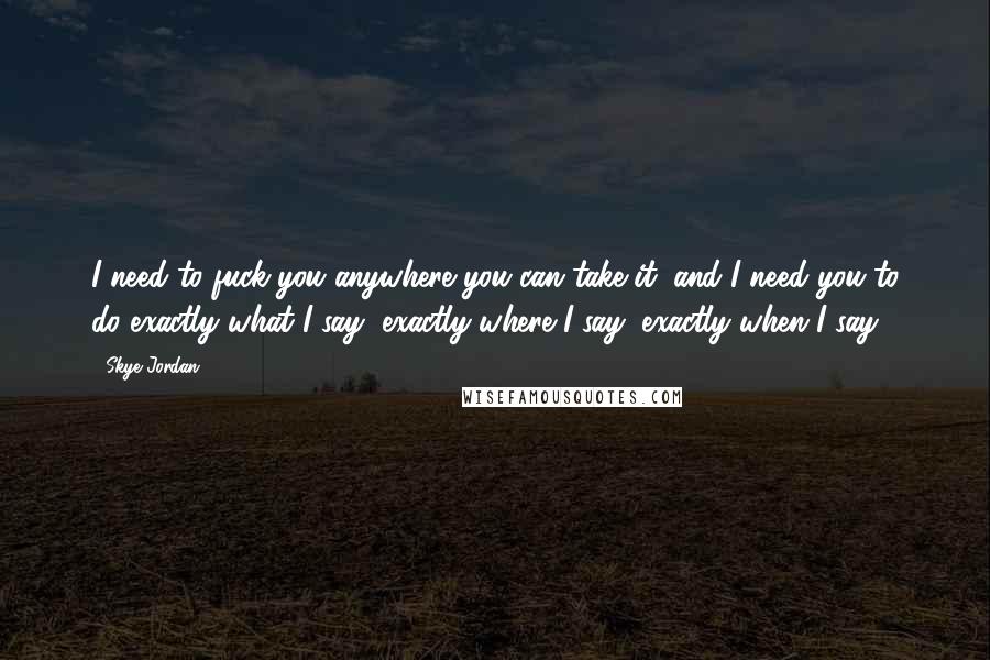 Skye Jordan Quotes: I need to fuck you anywhere you can take it, and I need you to do exactly what I say, exactly where I say, exactly when I say.