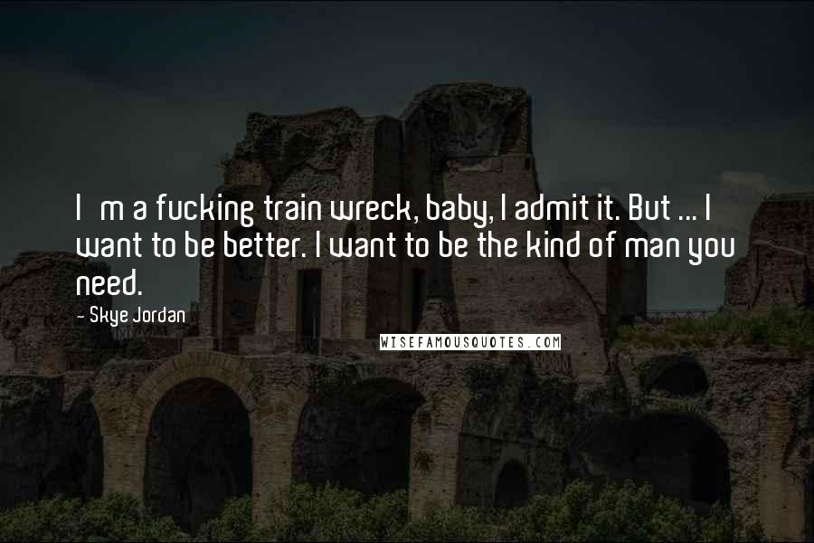 Skye Jordan Quotes: I'm a fucking train wreck, baby, I admit it. But ... I want to be better. I want to be the kind of man you need.