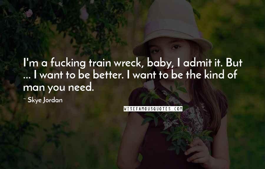 Skye Jordan Quotes: I'm a fucking train wreck, baby, I admit it. But ... I want to be better. I want to be the kind of man you need.
