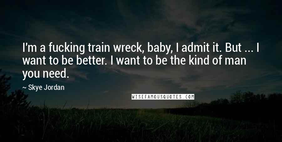 Skye Jordan Quotes: I'm a fucking train wreck, baby, I admit it. But ... I want to be better. I want to be the kind of man you need.