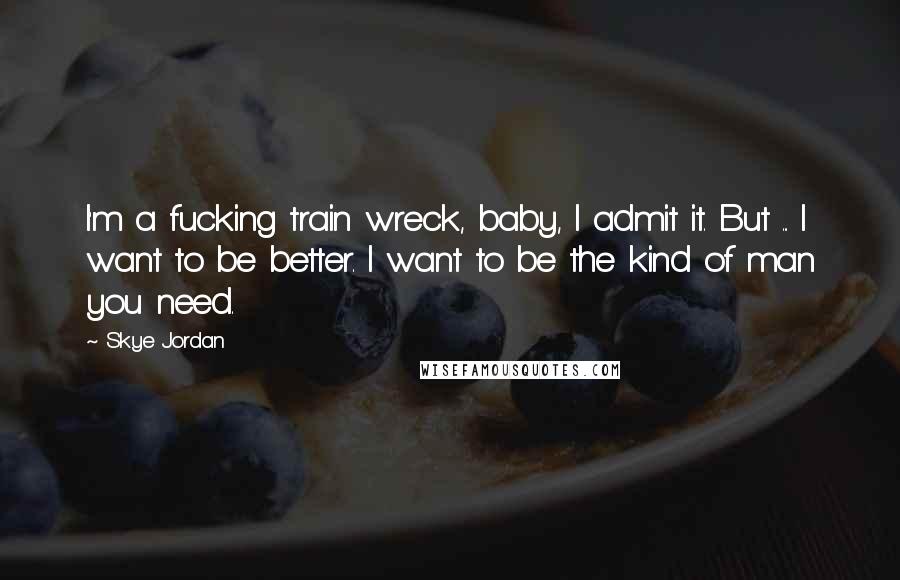 Skye Jordan Quotes: I'm a fucking train wreck, baby, I admit it. But ... I want to be better. I want to be the kind of man you need.