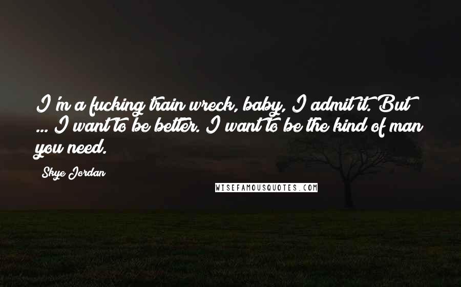 Skye Jordan Quotes: I'm a fucking train wreck, baby, I admit it. But ... I want to be better. I want to be the kind of man you need.