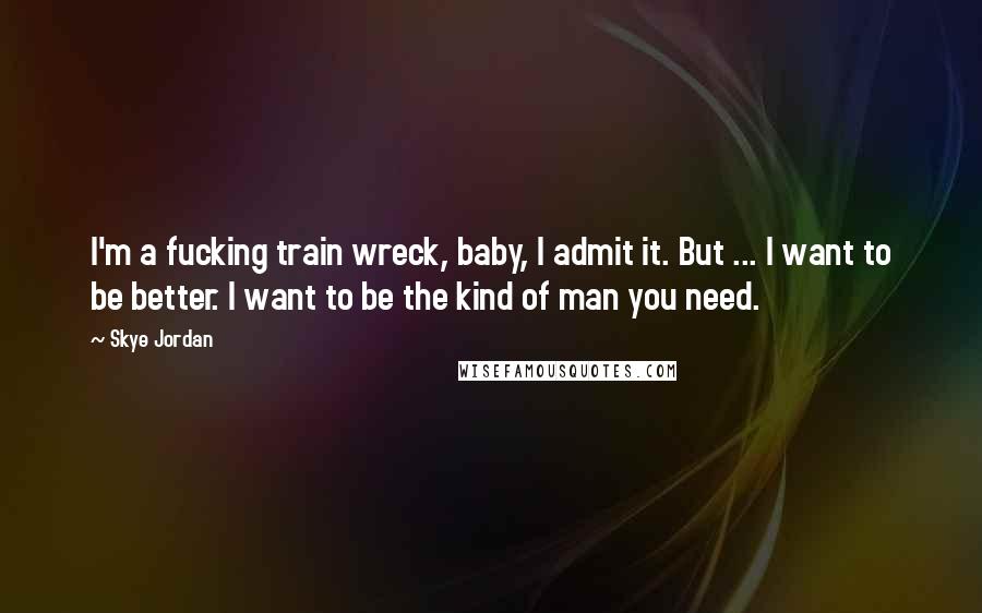 Skye Jordan Quotes: I'm a fucking train wreck, baby, I admit it. But ... I want to be better. I want to be the kind of man you need.