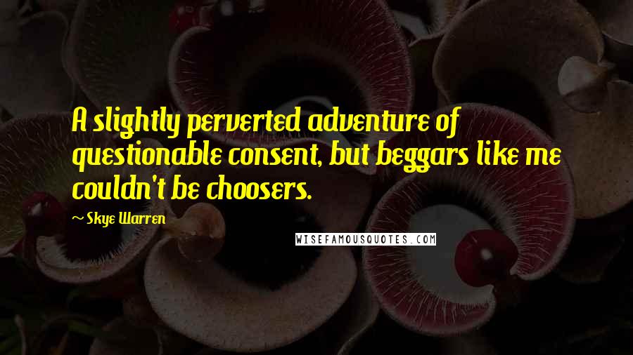 Skye Warren Quotes: A slightly perverted adventure of questionable consent, but beggars like me couldn't be choosers.