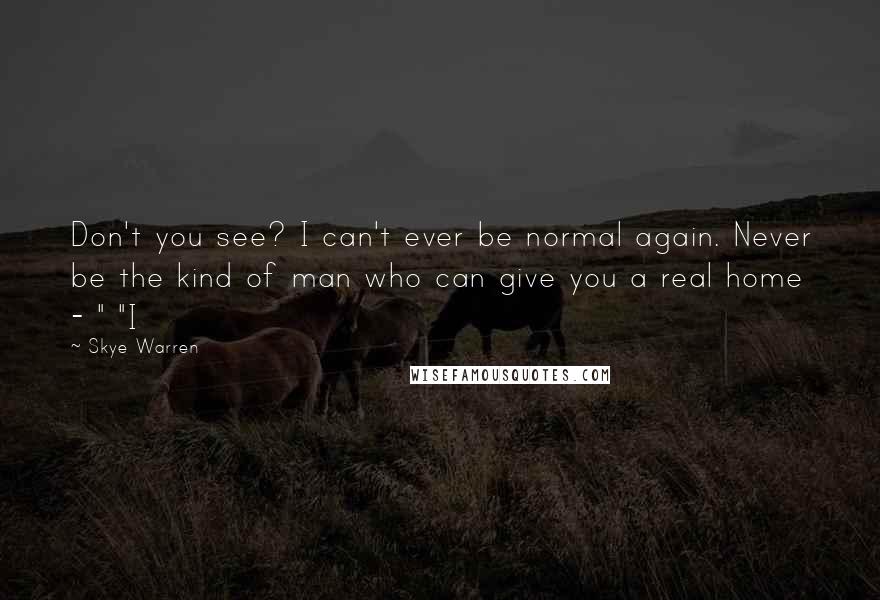 Skye Warren Quotes: Don't you see? I can't ever be normal again. Never be the kind of man who can give you a real home - " "I