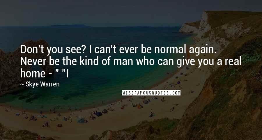 Skye Warren Quotes: Don't you see? I can't ever be normal again. Never be the kind of man who can give you a real home - " "I