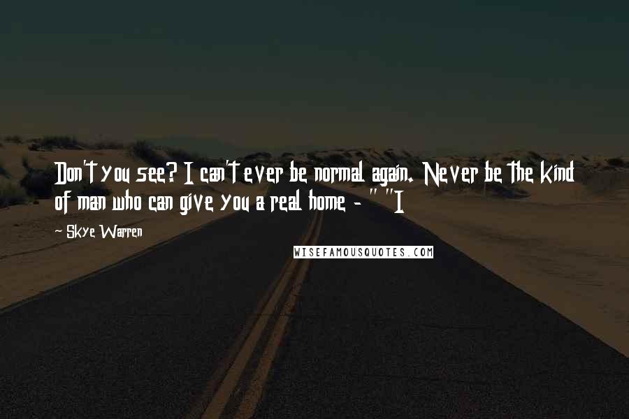 Skye Warren Quotes: Don't you see? I can't ever be normal again. Never be the kind of man who can give you a real home - " "I