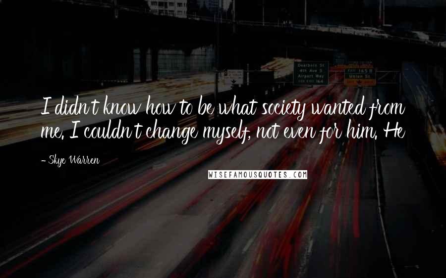 Skye Warren Quotes: I didn't know how to be what society wanted from me. I couldn't change myself, not even for him. He