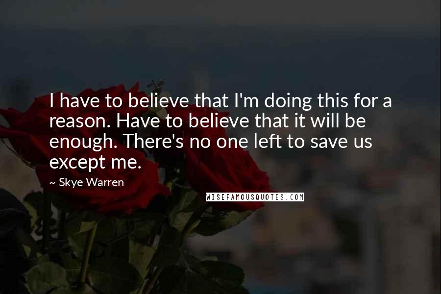 Skye Warren Quotes: I have to believe that I'm doing this for a reason. Have to believe that it will be enough. There's no one left to save us except me.