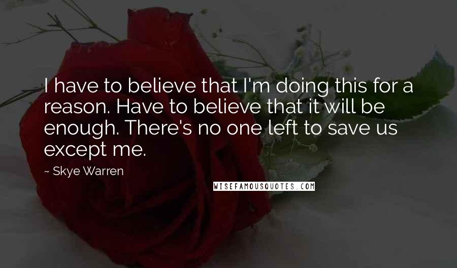 Skye Warren Quotes: I have to believe that I'm doing this for a reason. Have to believe that it will be enough. There's no one left to save us except me.