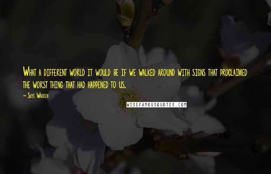 Skye Warren Quotes: What a different world it would be if we walked around with signs that proclaimed the worst thing that had happened to us.