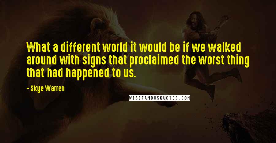 Skye Warren Quotes: What a different world it would be if we walked around with signs that proclaimed the worst thing that had happened to us.