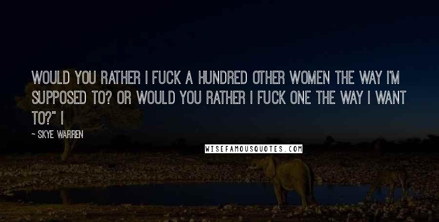 Skye Warren Quotes: Would you rather I fuck a hundred other women the way I'm supposed to? Or would you rather I fuck one the way I want to?" I
