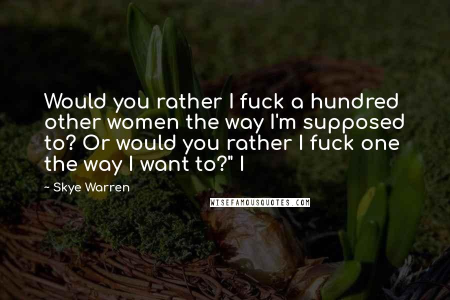Skye Warren Quotes: Would you rather I fuck a hundred other women the way I'm supposed to? Or would you rather I fuck one the way I want to?" I