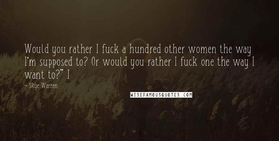Skye Warren Quotes: Would you rather I fuck a hundred other women the way I'm supposed to? Or would you rather I fuck one the way I want to?" I