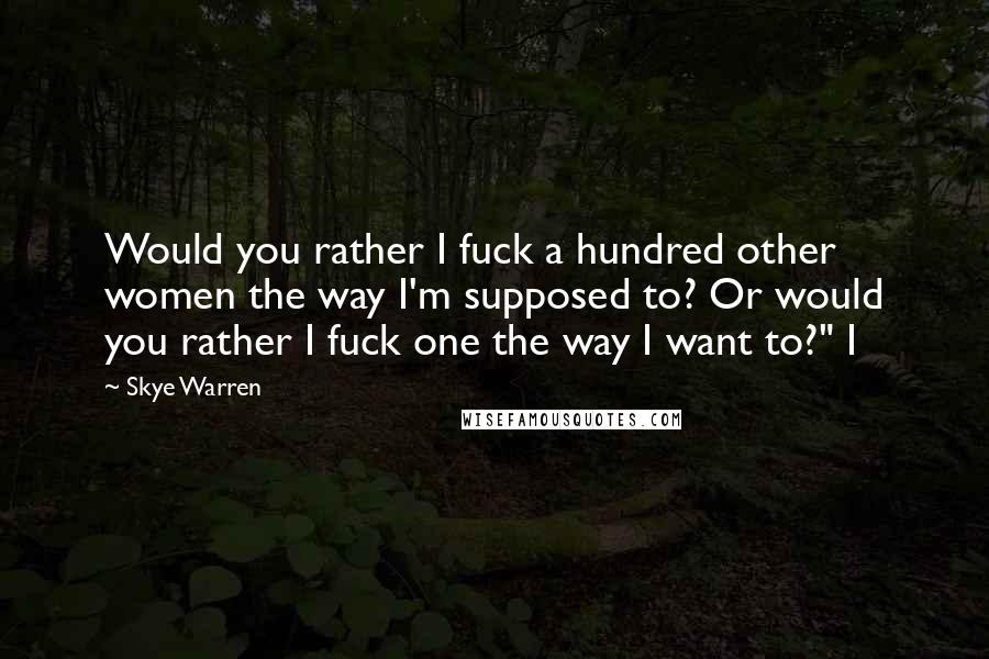 Skye Warren Quotes: Would you rather I fuck a hundred other women the way I'm supposed to? Or would you rather I fuck one the way I want to?" I