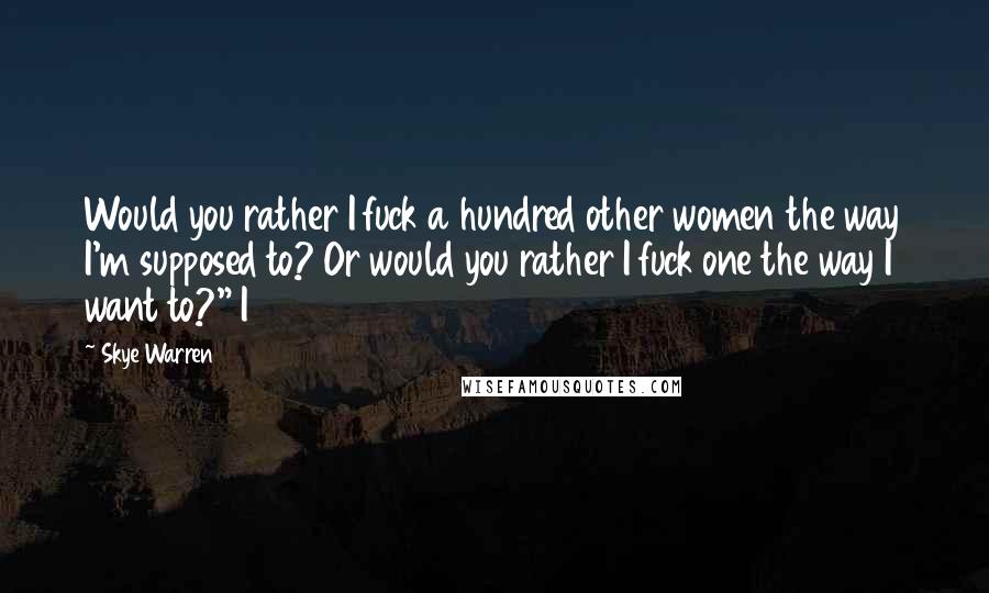 Skye Warren Quotes: Would you rather I fuck a hundred other women the way I'm supposed to? Or would you rather I fuck one the way I want to?" I