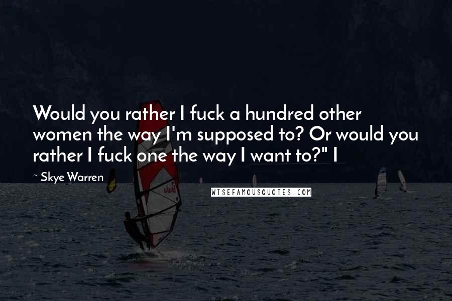 Skye Warren Quotes: Would you rather I fuck a hundred other women the way I'm supposed to? Or would you rather I fuck one the way I want to?" I