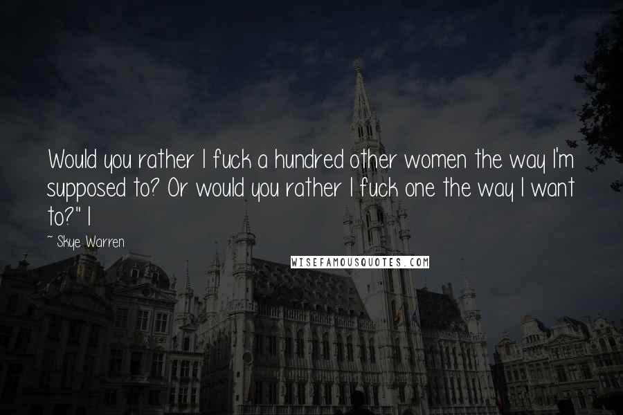 Skye Warren Quotes: Would you rather I fuck a hundred other women the way I'm supposed to? Or would you rather I fuck one the way I want to?" I