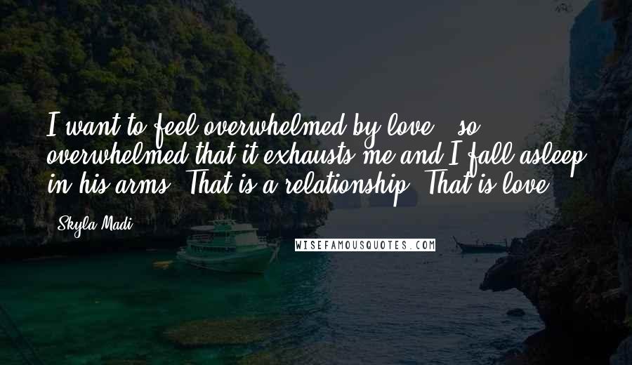 Skyla Madi Quotes: I want to feel overwhelmed by love - so overwhelmed that it exhausts me and I fall asleep in his arms. That is a relationship. That is love.