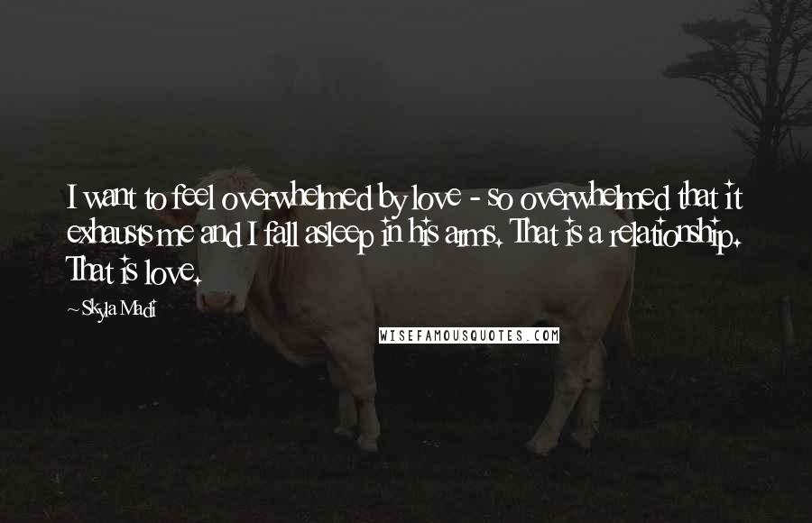 Skyla Madi Quotes: I want to feel overwhelmed by love - so overwhelmed that it exhausts me and I fall asleep in his arms. That is a relationship. That is love.