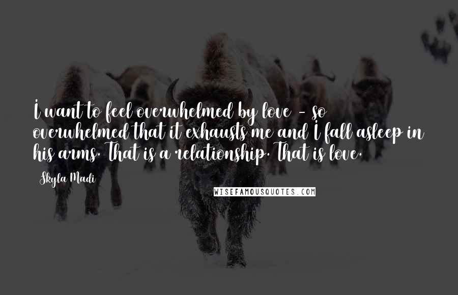 Skyla Madi Quotes: I want to feel overwhelmed by love - so overwhelmed that it exhausts me and I fall asleep in his arms. That is a relationship. That is love.