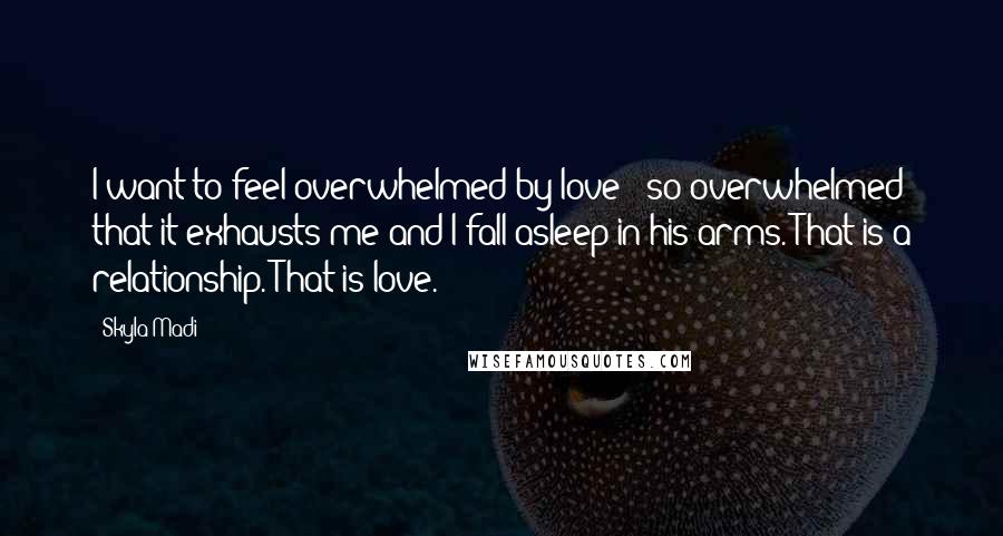 Skyla Madi Quotes: I want to feel overwhelmed by love - so overwhelmed that it exhausts me and I fall asleep in his arms. That is a relationship. That is love.