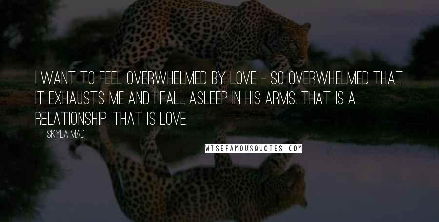 Skyla Madi Quotes: I want to feel overwhelmed by love - so overwhelmed that it exhausts me and I fall asleep in his arms. That is a relationship. That is love.