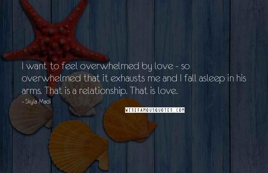 Skyla Madi Quotes: I want to feel overwhelmed by love - so overwhelmed that it exhausts me and I fall asleep in his arms. That is a relationship. That is love.