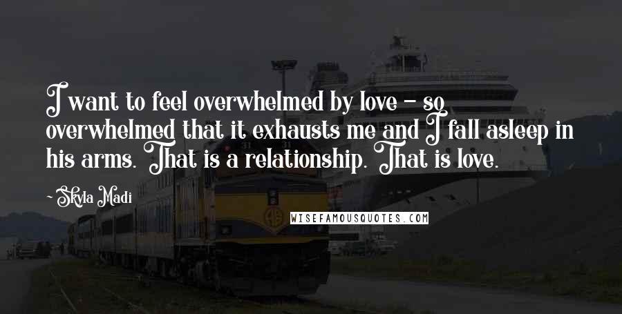 Skyla Madi Quotes: I want to feel overwhelmed by love - so overwhelmed that it exhausts me and I fall asleep in his arms. That is a relationship. That is love.