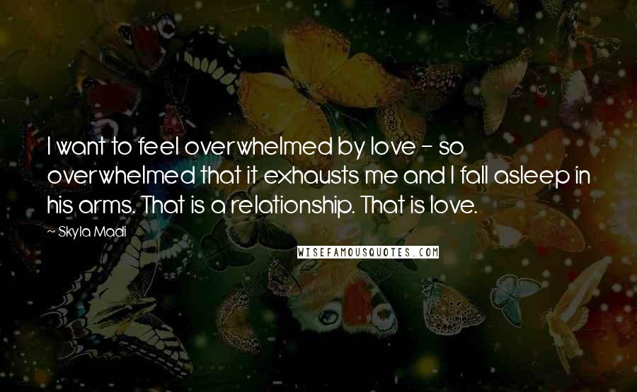 Skyla Madi Quotes: I want to feel overwhelmed by love - so overwhelmed that it exhausts me and I fall asleep in his arms. That is a relationship. That is love.