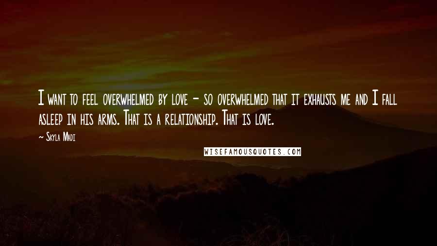 Skyla Madi Quotes: I want to feel overwhelmed by love - so overwhelmed that it exhausts me and I fall asleep in his arms. That is a relationship. That is love.