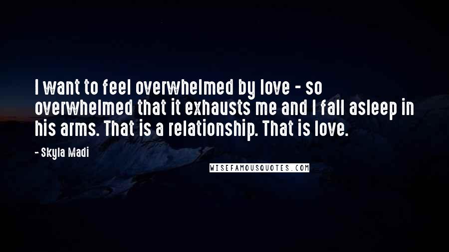 Skyla Madi Quotes: I want to feel overwhelmed by love - so overwhelmed that it exhausts me and I fall asleep in his arms. That is a relationship. That is love.