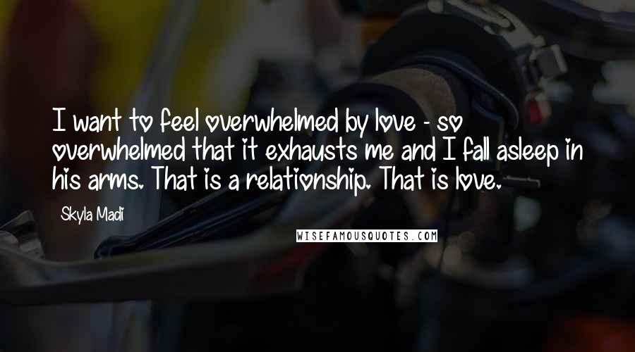 Skyla Madi Quotes: I want to feel overwhelmed by love - so overwhelmed that it exhausts me and I fall asleep in his arms. That is a relationship. That is love.